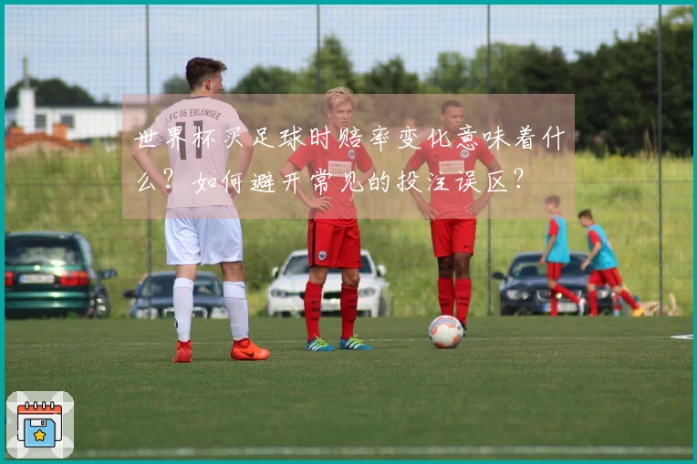 世界杯买足球时赔率变化意味着什么？如何避开常见的投注误区？